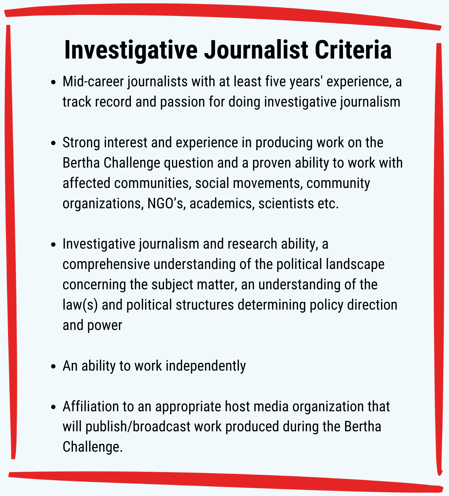 Investigative Journalist Criteria: Mid-career journalists with at least five years' experience, a track record and passion for doing investigative journalism.Strong interest and experience in producing work on the Bertha Challenge question and a proven ability to work with affected communities, social movements, community organizations, NGO’s, academics, scientists etc. Investigative journalism and research ability, a comprehensive understanding of the political landscape concerning the subject matter, an understanding of the law(s) and political structures determining policy direction and power. An ability to work independently. Affiliation to an appropriate host media organization that will publish/broadcast work produced during the Bertha Challenge.