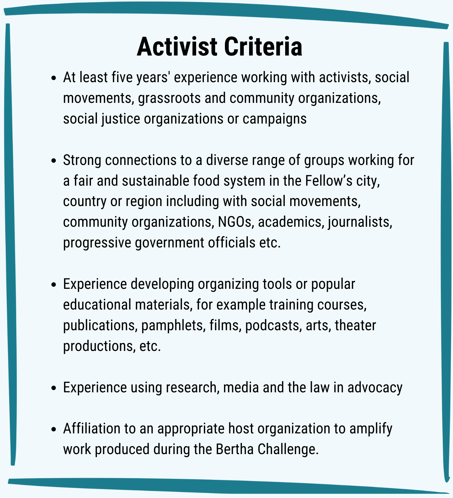 Activist Criteria: At least five years' experience working with activists, social movements, grassroots and community organizations, social justice organizations or campaigns. Strong connections to a diverse range of groups working for a fair and sustainable food system in the Fellow’s city, country or region including with social movements, community organizations, NGOs, academics, journalists, progressive government officials etc. Experience developing organizing tools or popular educational materials, for example training courses, publications, pamphlets, films, podcasts, arts, theater productions, etc. Experience using research, media and the law in advocacy. Affiliation to an appropriate host organization to amplify work produced during the Bertha Challenge.