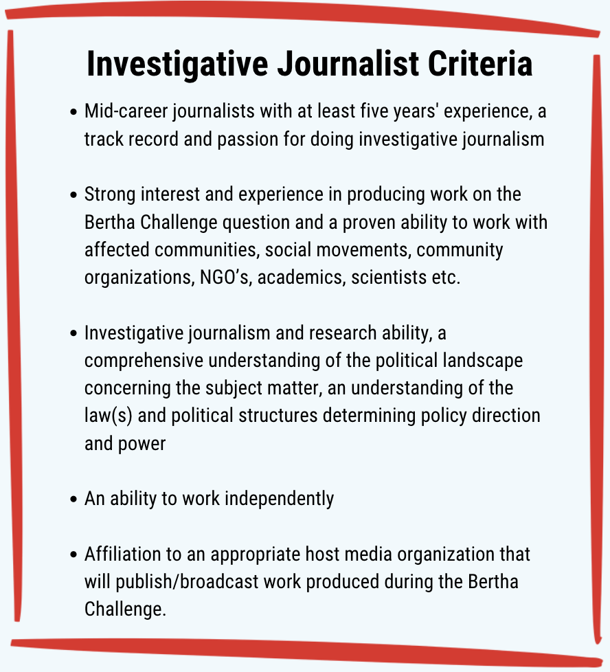 Investigative Journalist Criteria: Mid-career journalists with at least five years' experience, a track record and passion for doing investigative journalism.Strong interest and experience in producing work on the Bertha Challenge question and a proven ability to work with affected communities, social movements, community organizations, NGO’s, academics, scientists etc. Investigative journalism and research ability, a comprehensive understanding of the political landscape concerning the subject matter, an understanding of the law(s) and political structures determining policy direction and power. An ability to work independently. Affiliation to an appropriate host media organization that will publish/broadcast work produced during the Bertha Challenge.